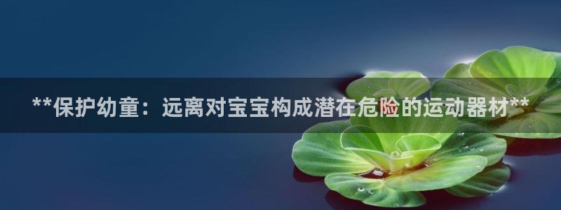 意昂3官网：**保护幼童：远离对宝宝构成潜在危险的运