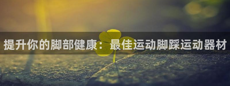 海南意昂体育3发展怎么样：提升你的脚部健康：最佳运动