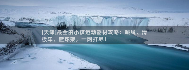 意昂体育3招商电话号码是多少：[天津]最全的小孩运动