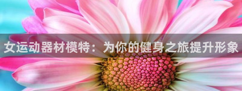 意昂3神州：女运动器材模特：为你的健身之旅提升形象