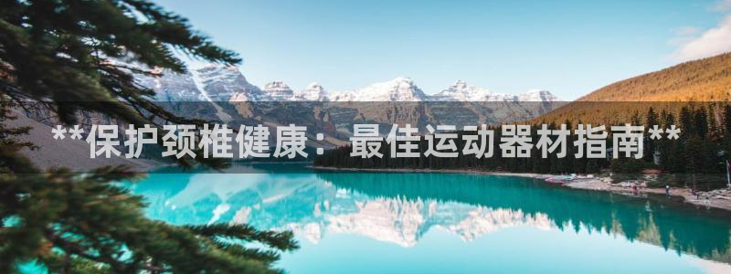 意昂体育3招商电话号码查询是多少：**保护颈椎健康：