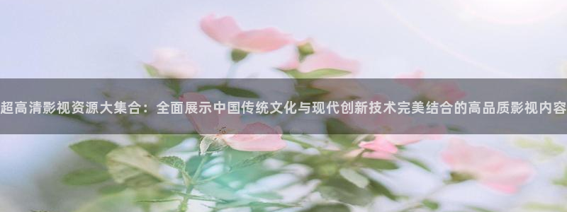 4k影院.：超高清影视资源大集合：全面展示中国传统文化与现代创新技术完美结合的高品质影视内容